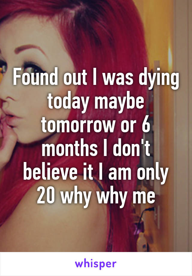 Found out I was dying today maybe tomorrow or 6 months I don't believe it I am only 20 why why me