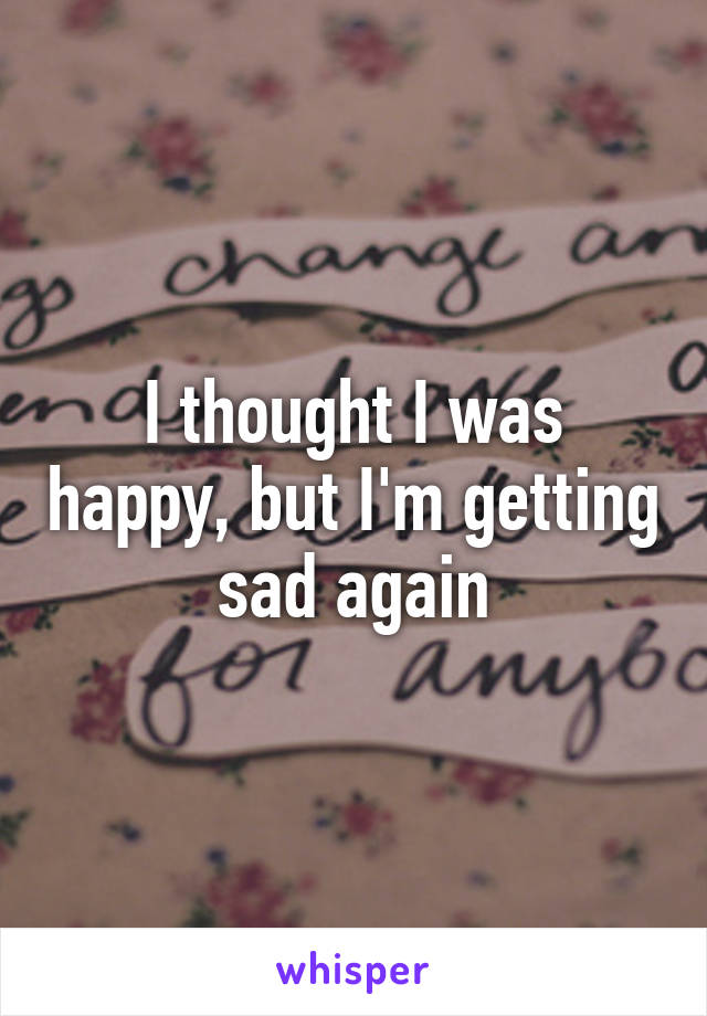 I thought I was happy, but I'm getting sad again