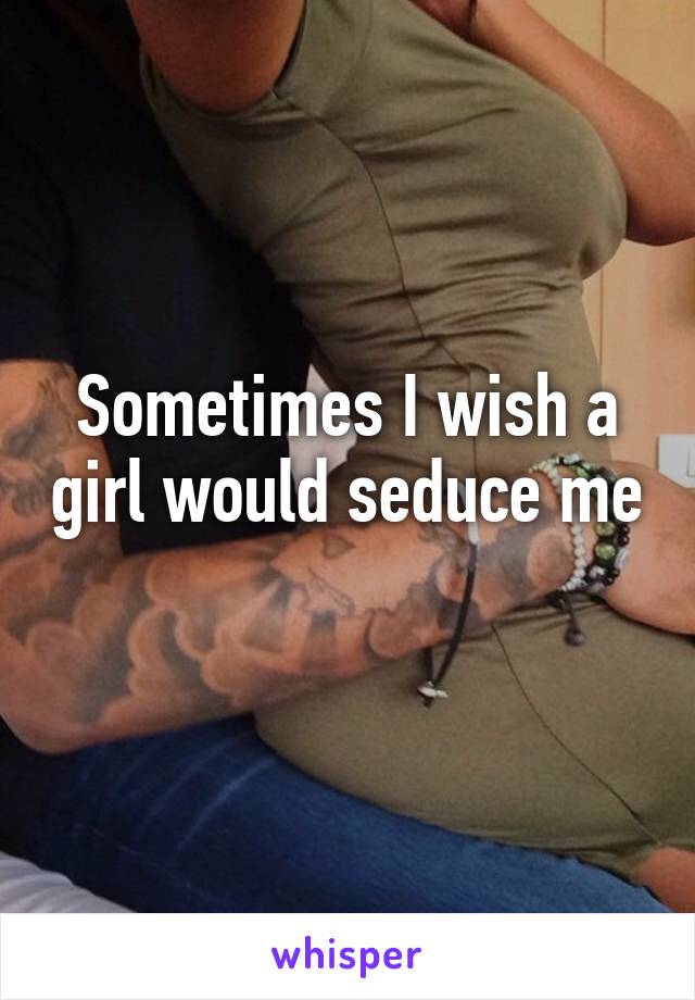 Sometimes I wish a girl would seduce me
