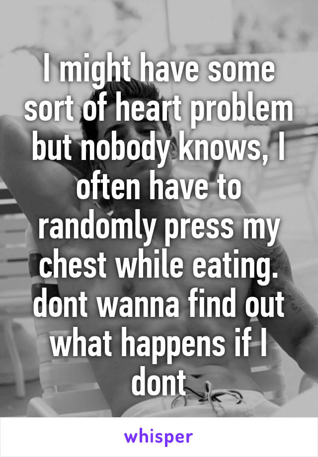 I might have some sort of heart problem but nobody knows, I often have to randomly press my chest while eating. dont wanna find out what happens if I dont