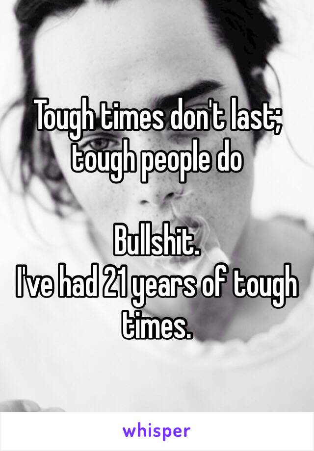 Tough times don't last; tough people do

Bullshit.
I've had 21 years of tough times.