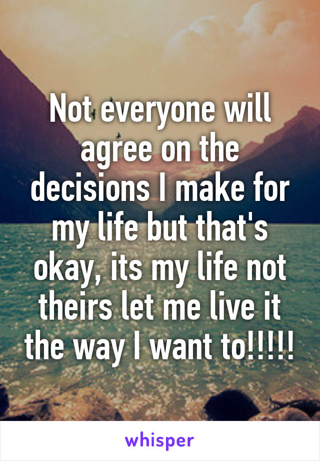 Not everyone will agree on the decisions I make for my life but that's okay, its my life not theirs let me live it the way I want to!!!!!