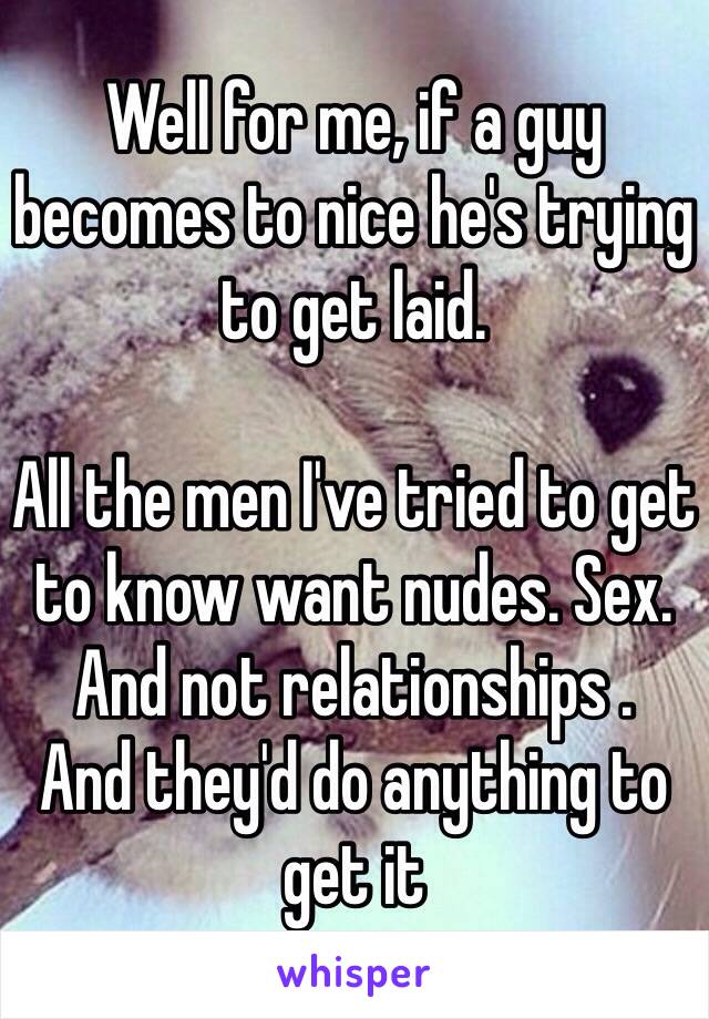 Well for me, if a guy becomes to nice he's trying to get laid. 

All the men I've tried to get to know want nudes. Sex. And not relationships . 
And they'd do anything to get it