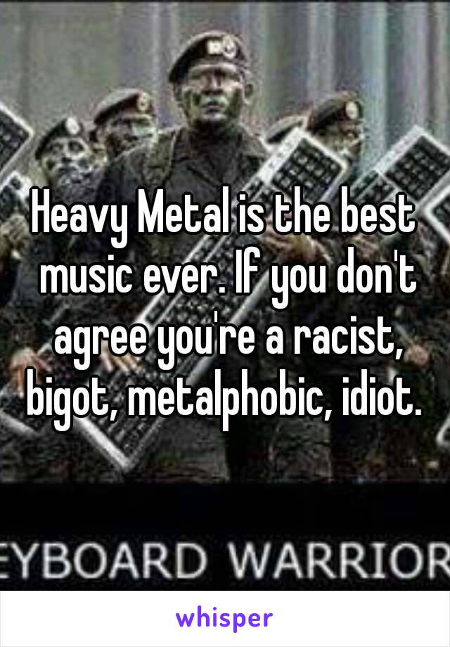Heavy Metal is the best music ever. If you don't agree you're a racist, bigot, metalphobic, idiot. 