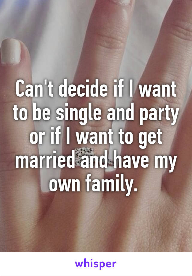 Can't decide if I want to be single and party or if I want to get married and have my own family. 