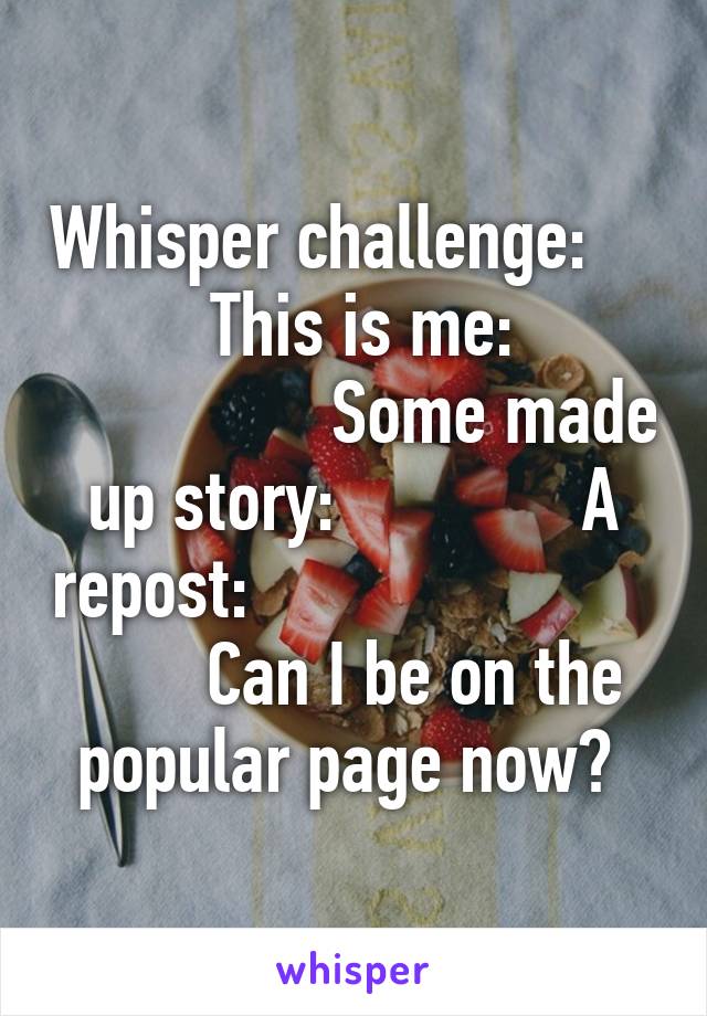 Whisper challenge:              This is me:                         Some made up story:              A repost:                               Can I be on the popular page now? 