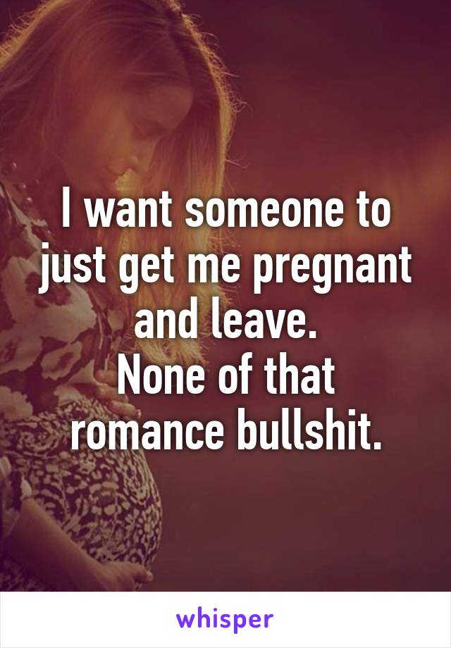 I want someone to just get me pregnant and leave.
None of that romance bullshit.