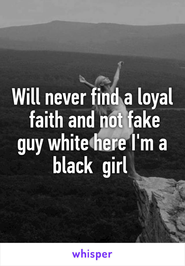 Will never find a loyal  faith and not fake guy white here I'm a black  girl 