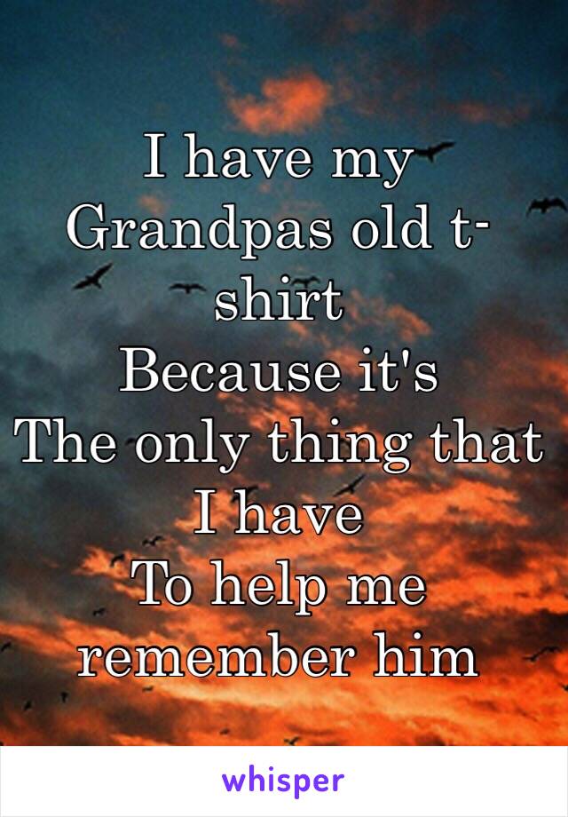 I have my 
Grandpas old t-shirt 
Because it's 
The only thing that I have 
To help me remember him 