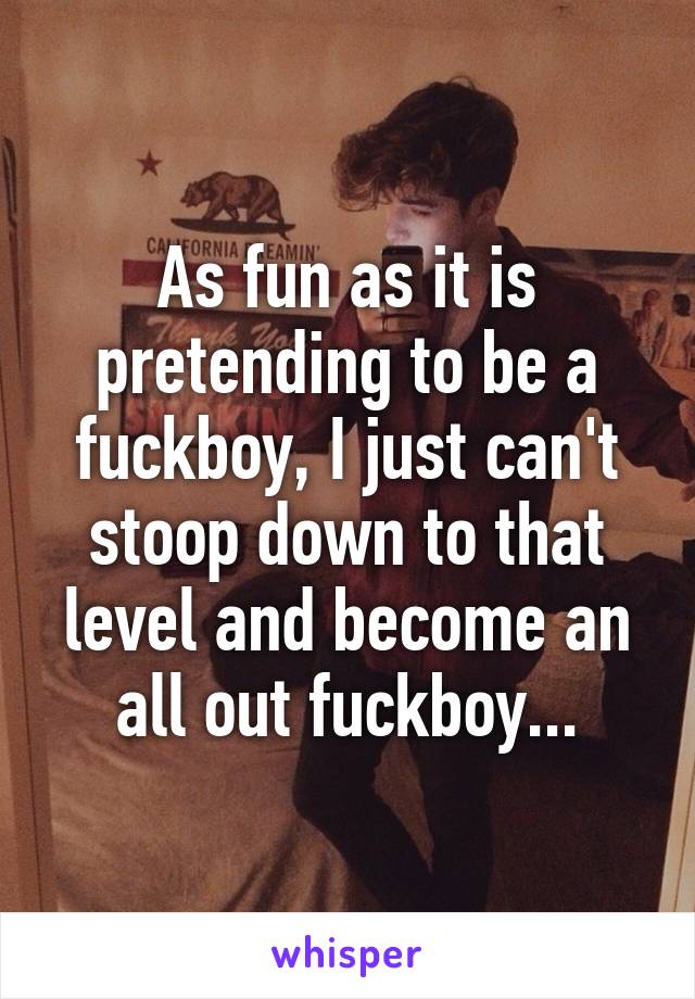 As fun as it is pretending to be a fuckboy, I just can't stoop down to that level and become an all out fuckboy...
