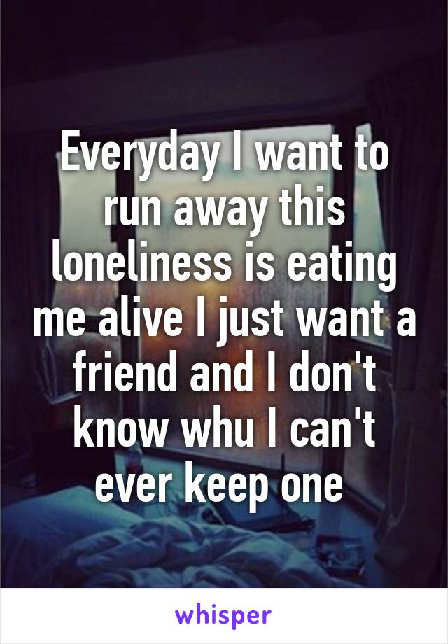 Everyday I want to run away this loneliness is eating me alive I just want a friend and I don't know whu I can't ever keep one 