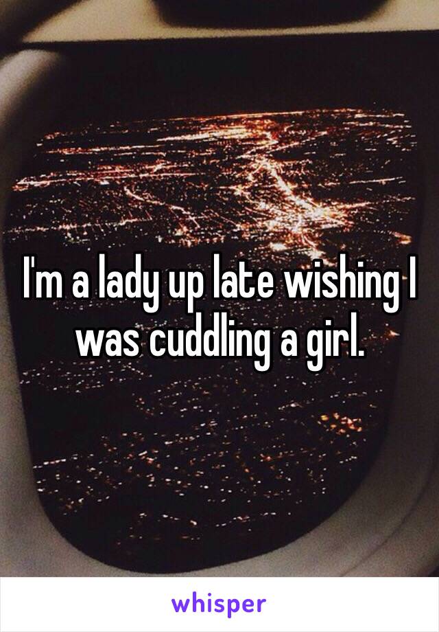 I'm a lady up late wishing I was cuddling a girl. 