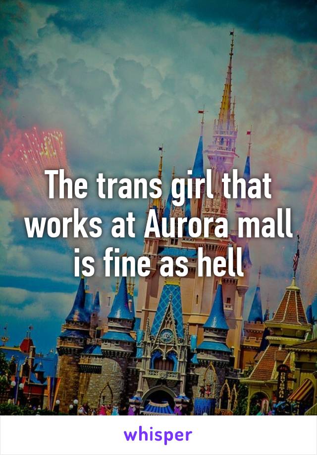 The trans girl that works at Aurora mall is fine as hell