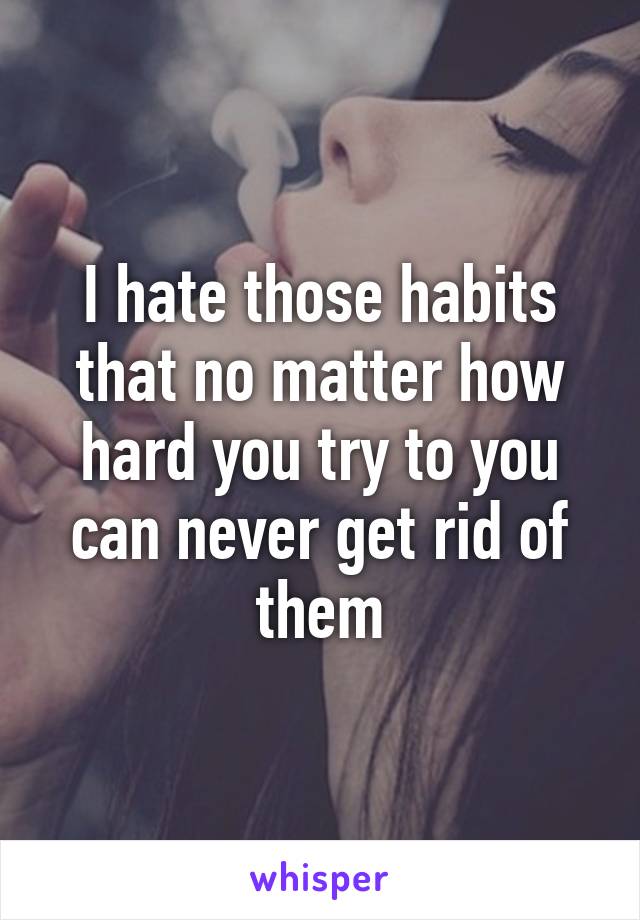 I hate those habits that no matter how hard you try to you can never get rid of them