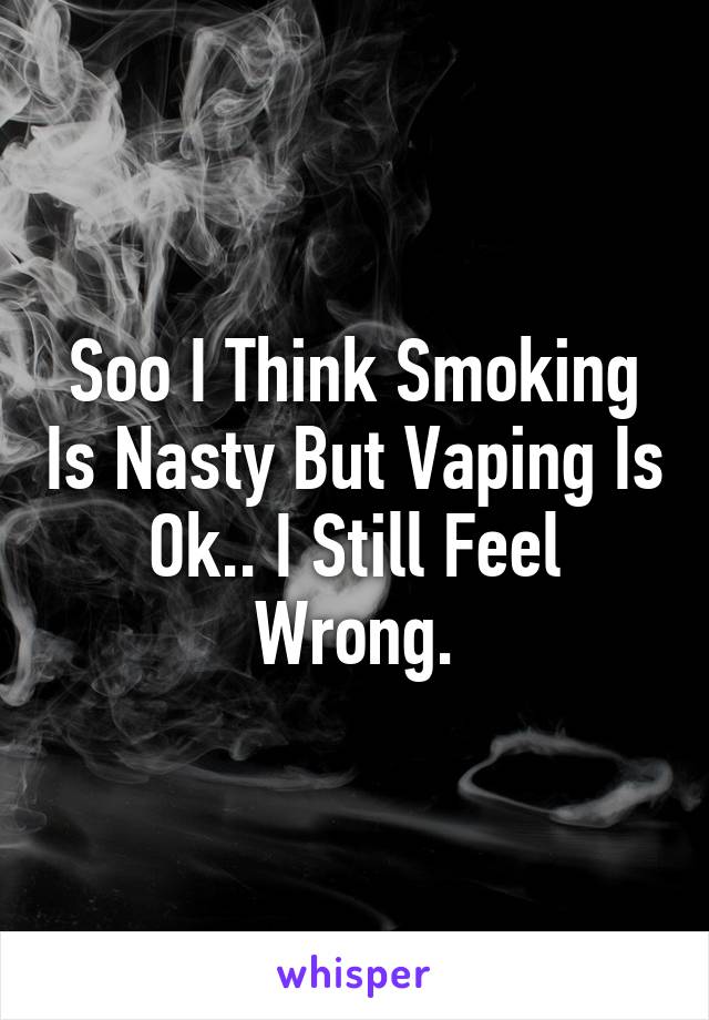 Soo I Think Smoking Is Nasty But Vaping Is Ok.. I Still Feel Wrong.