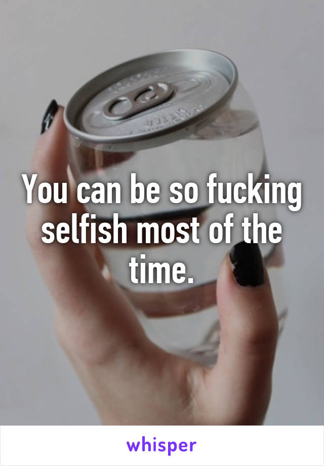 You can be so fucking selfish most of the time.