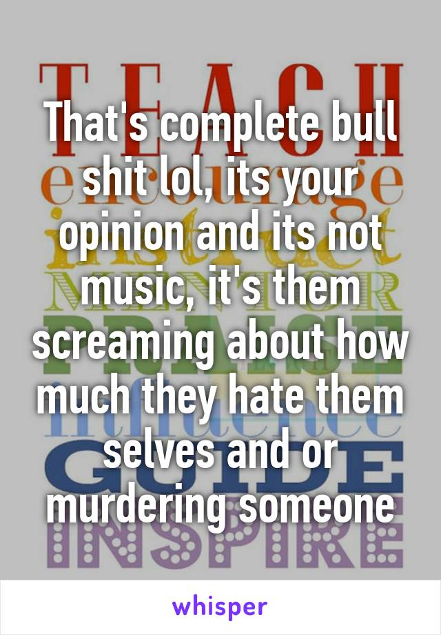 That's complete bull shit lol, its your opinion and its not music, it's them screaming about how much they hate them selves and or murdering someone