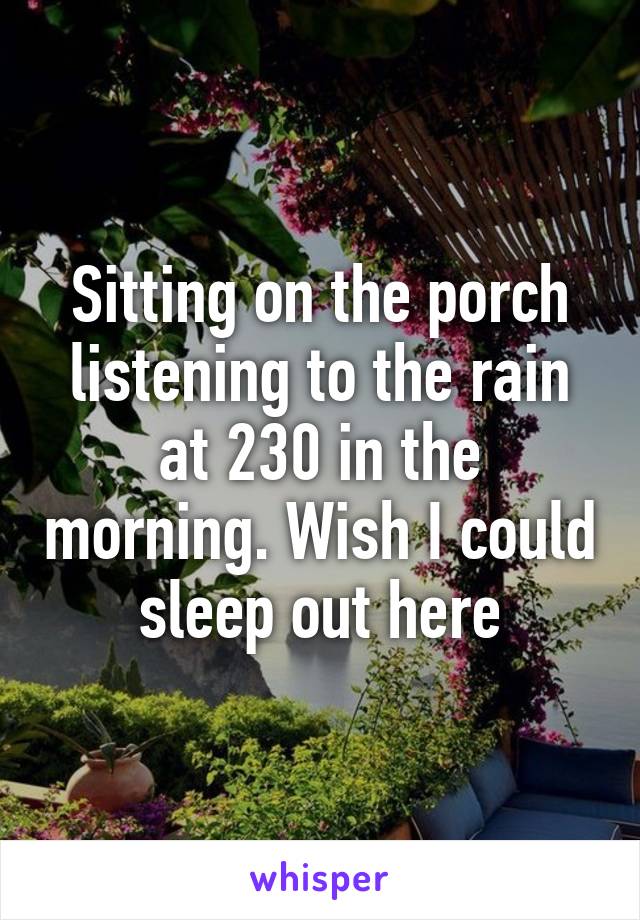 Sitting on the porch listening to the rain at 230 in the morning. Wish I could sleep out here