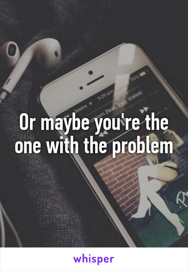 Or maybe you're the one with the problem