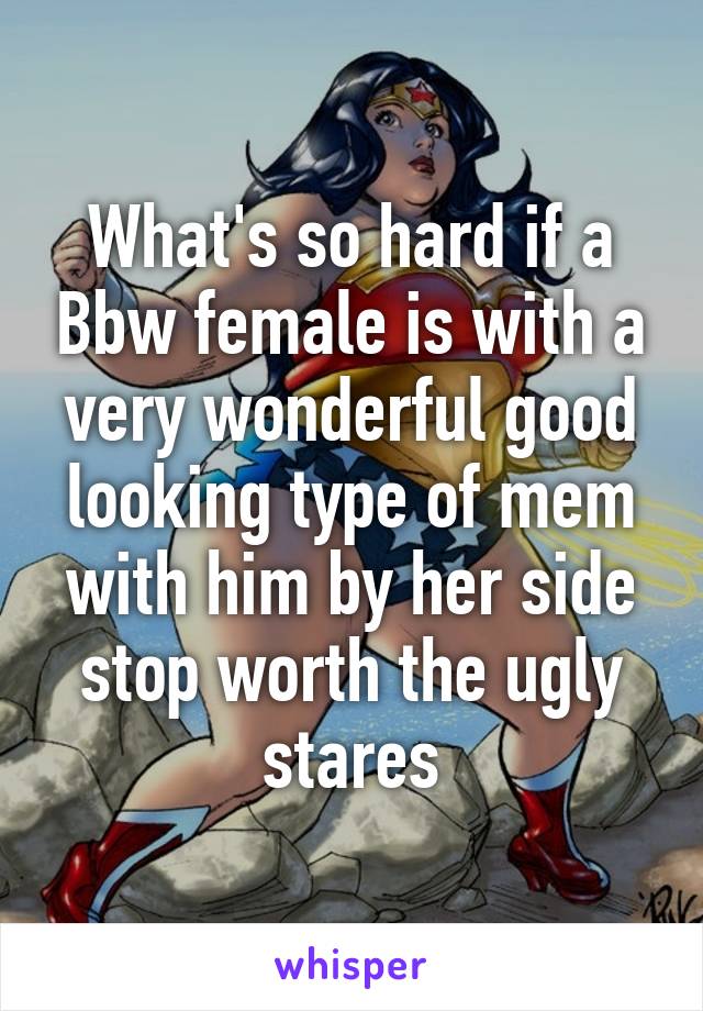 What's so hard if a Bbw female is with a very wonderful good looking type of mem with him by her side stop worth the ugly stares