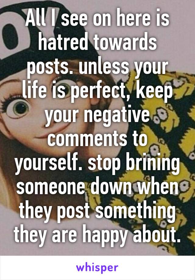 All I see on here is hatred towards posts. unless your life is perfect, keep your negative comments to yourself. stop brining someone down when they post something they are happy about. 