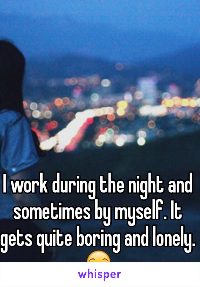 I work during the night and sometimes by myself. It gets quite boring and lonely. 😒