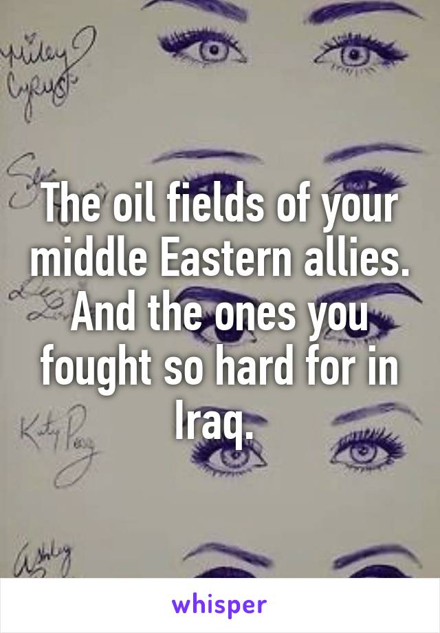 The oil fields of your middle Eastern allies. And the ones you fought so hard for in Iraq. 