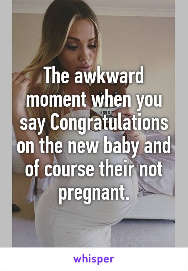The awkward moment when you say Congratulations on the new baby and of course their not pregnant.