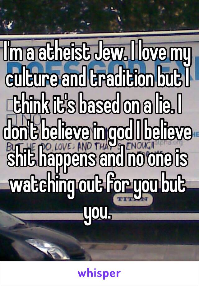 I'm a atheist Jew. I love my culture and tradition but I think it's based on a lie. I don't believe in god I believe shit happens and no one is watching out for you but you. 