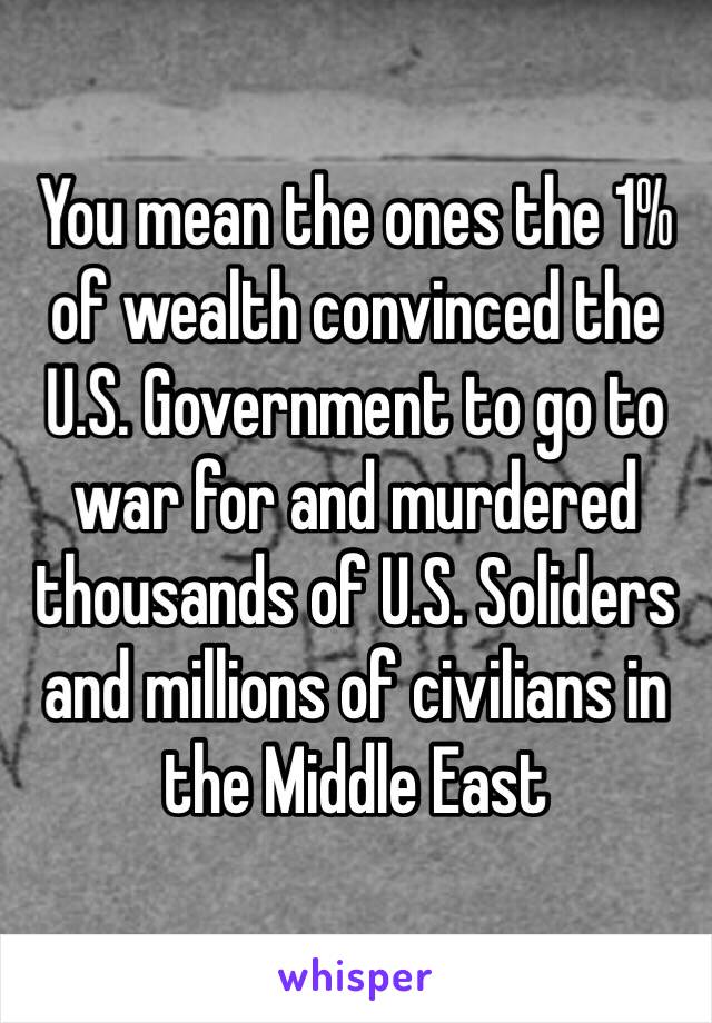 You mean the ones the 1% of wealth convinced the U.S. Government to go to war for and murdered thousands of U.S. Soliders and millions of civilians in the Middle East 