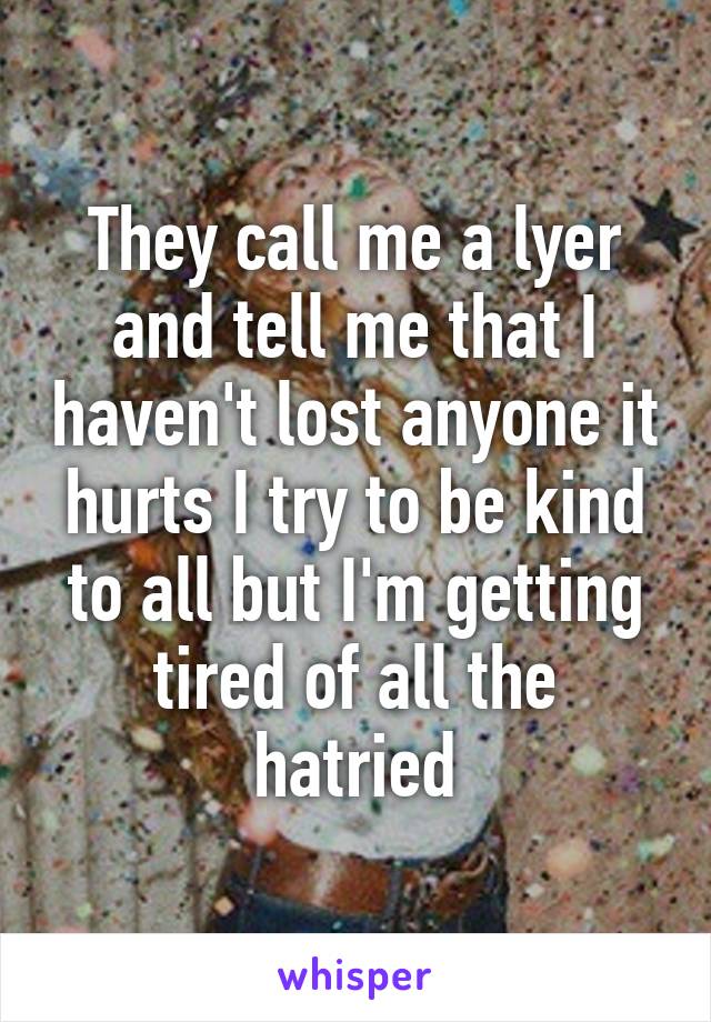 They call me a lyer and tell me that I haven't lost anyone it hurts I try to be kind to all but I'm getting tired of all the hatried