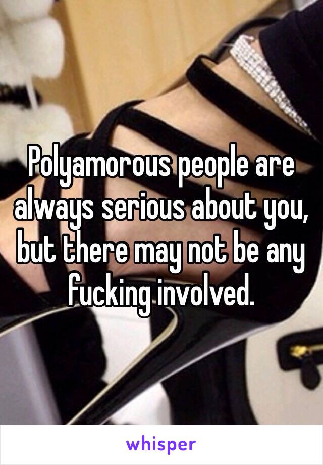 Polyamorous people are always serious about you, but there may not be any fucking involved. 