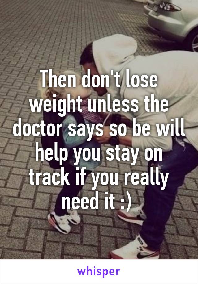 Then don't lose weight unless the doctor says so be will help you stay on track if you really need it :) 