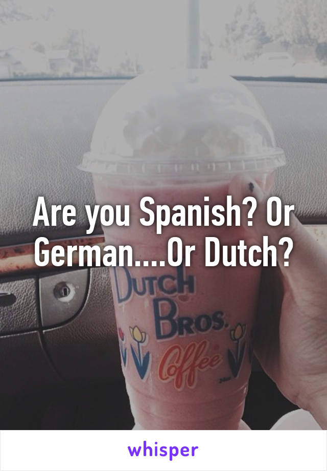 Are you Spanish? Or German....Or Dutch?