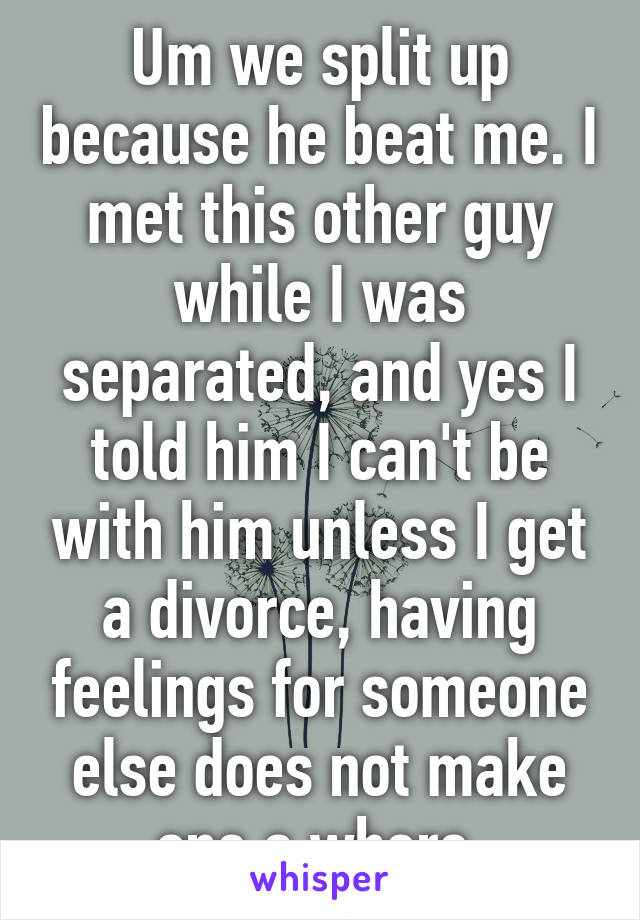 Um we split up because he beat me. I met this other guy while I was separated, and yes I told him I can't be with him unless I get a divorce, having feelings for someone else does not make one a whore 