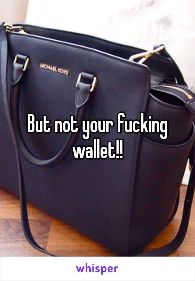 But not your fucking wallet!!