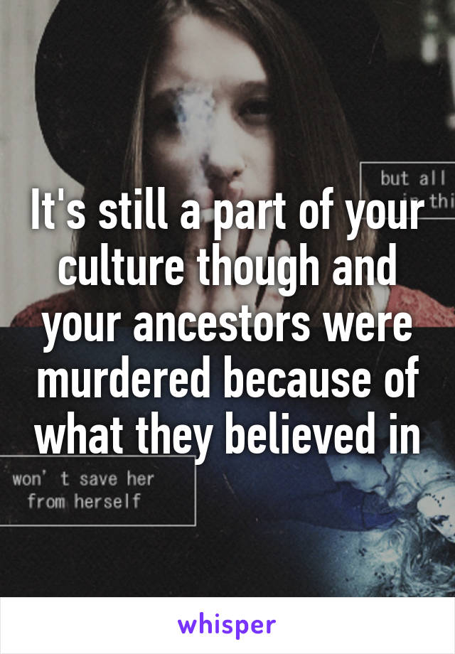 It's still a part of your culture though and your ancestors were murdered because of what they believed in