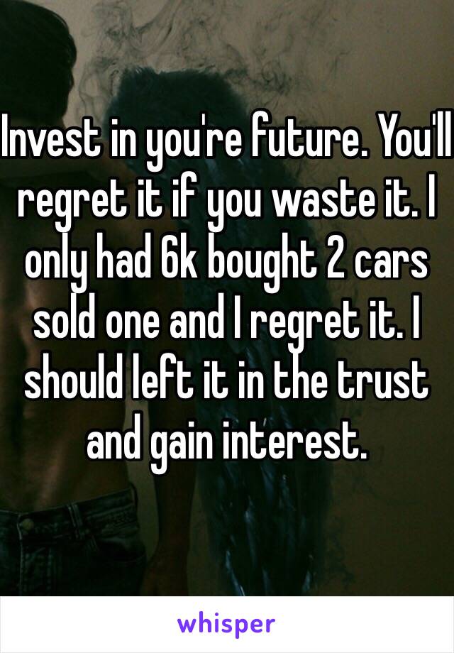 Invest in you're future. You'll regret it if you waste it. I only had 6k bought 2 cars sold one and I regret it. I should left it in the trust and gain interest.
