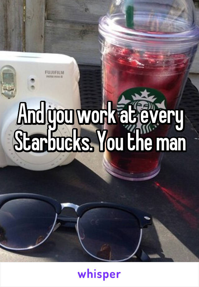 And you work at every Starbucks. You the man 
