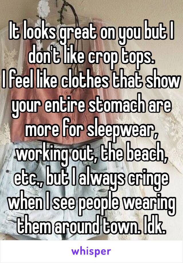 It looks great on you but I don't like crop tops.
I feel like clothes that show your entire stomach are more for sleepwear, working out, the beach, etc., but I always cringe when I see people wearing them around town. Idk.