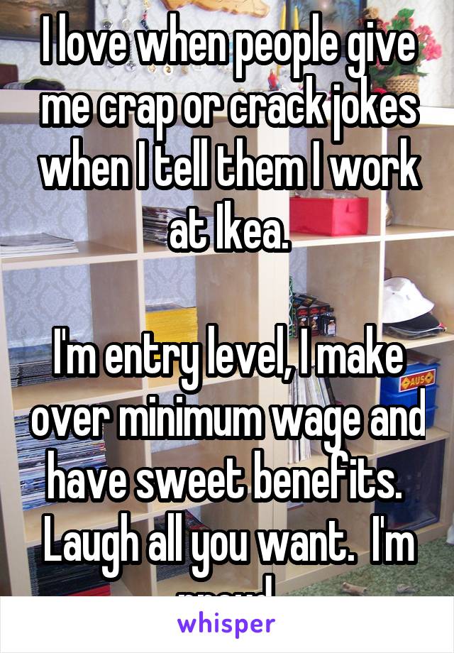 I love when people give me crap or crack jokes when I tell them I work at Ikea.

I'm entry level, I make over minimum wage and have sweet benefits.  Laugh all you want.  I'm proud.