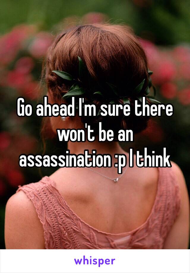 Go ahead I'm sure there won't be an assassination :p I think