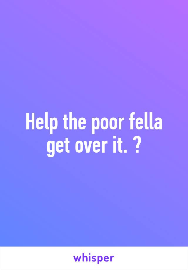 Help the poor fella get over it. 😆