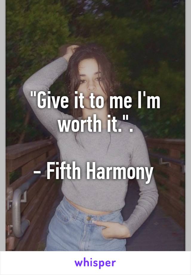 "Give it to me I'm worth it.".

- Fifth Harmony 