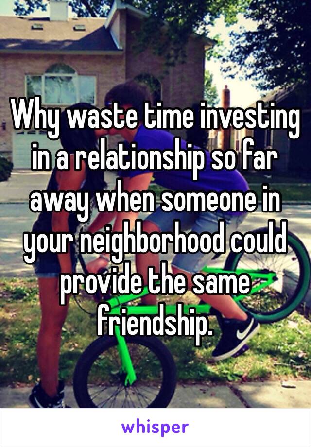 Why waste time investing in a relationship so far away when someone in your neighborhood could provide the same friendship.