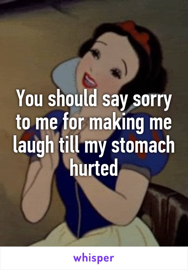 You should say sorry to me for making me laugh till my stomach hurted