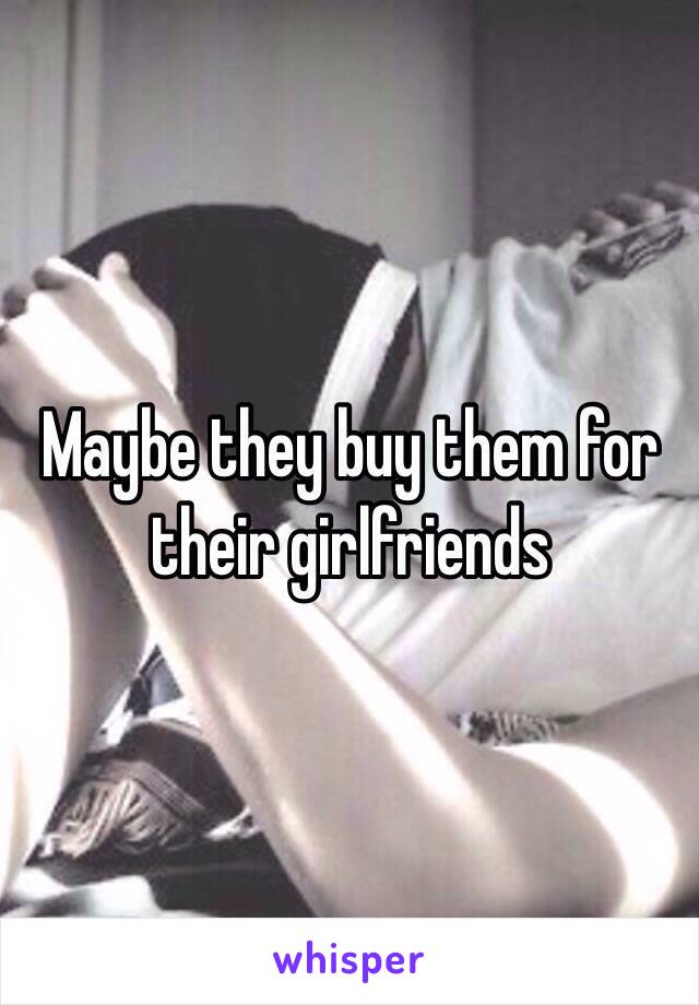 Maybe they buy them for their girlfriends