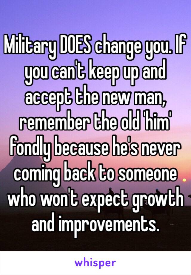 Military DOES change you. If you can't keep up and accept the new man, remember the old 'him' fondly because he's never coming back to someone who won't expect growth and improvements. 