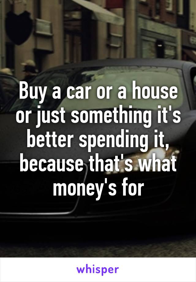 Buy a car or a house or just something it's better spending it, because that's what money's for