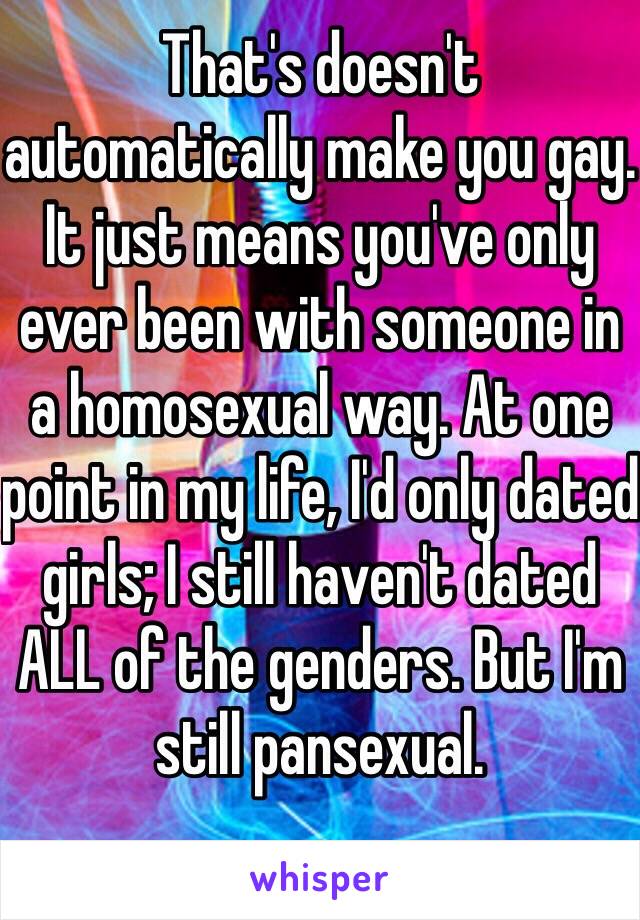 That's doesn't automatically make you gay. It just means you've only ever been with someone in a homosexual way. At one point in my life, I'd only dated girls; I still haven't dated ALL of the genders. But I'm still pansexual.